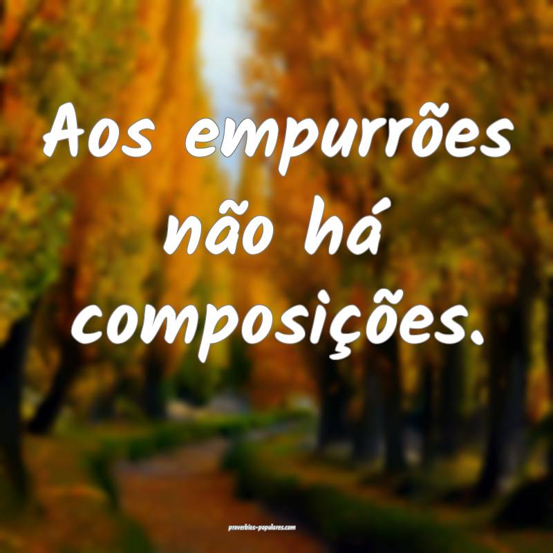 Aos empurrões não há composições.
 ...