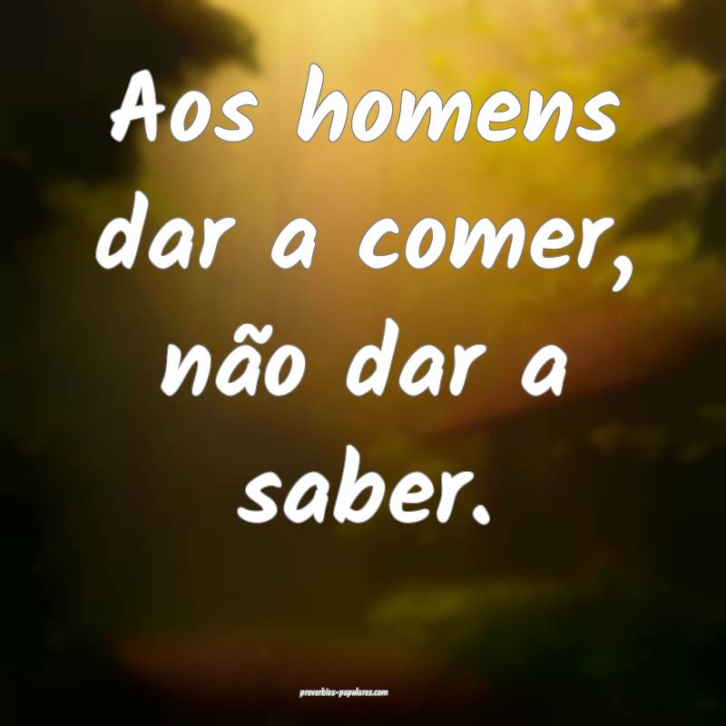 Aos homens dar a comer, não dar a saber.
...