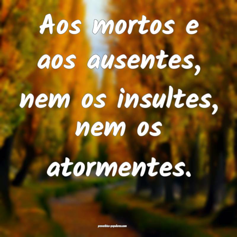 Aos mortos e aos ausentes, nem os insultes, nem os ...