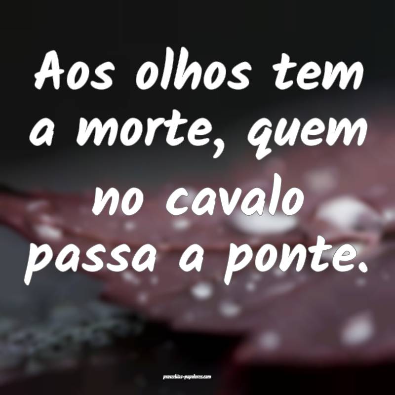 Aos olhos tem a morte, quem no cavalo passa a ponte.
...