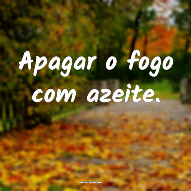 Apagar o fogo com azeite.
...