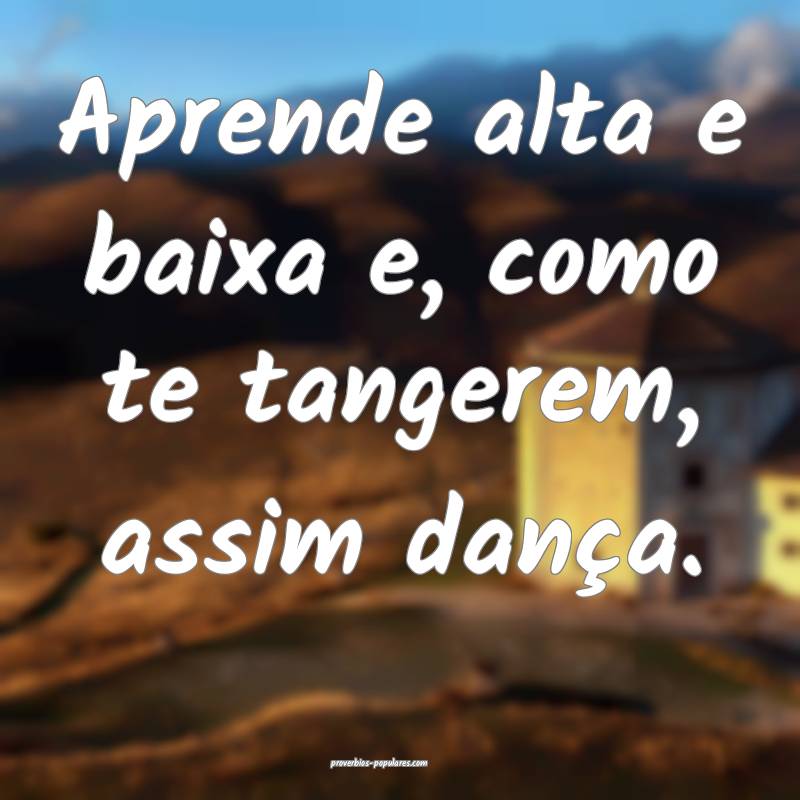 Aprende alta e baixa e, como te tangerem, assim dança.
...