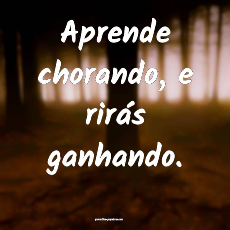 Aprende chorando, e rirás ganhando.
...