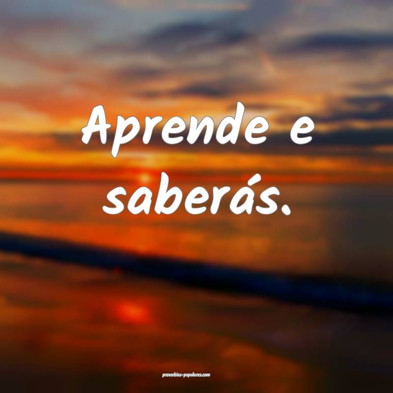 Aprende e saberás.
 ...