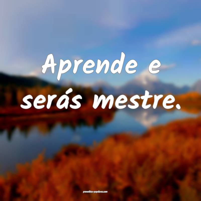 Aprende e serás mestre.
...
