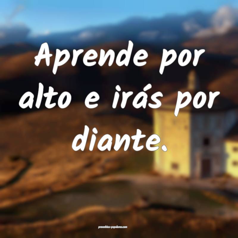 Aprende por alto e irás por diante.
 ...