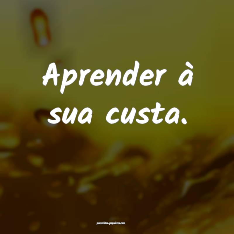 Aprender à sua custa.
 ...