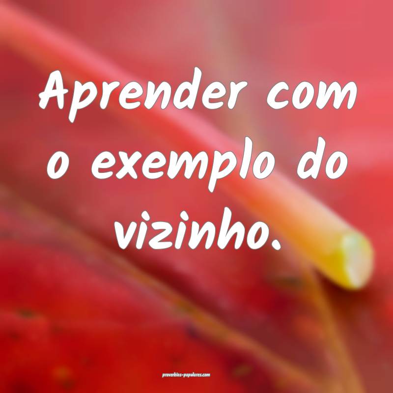 Aprender com o exemplo do vizinho.
 ...