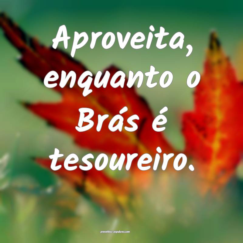 Aproveita, enquanto o Brás é tesoureiro.
...