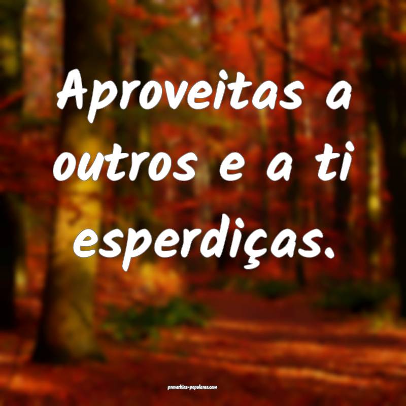 Aproveitas a outros e a ti esperdiças.
 ...
