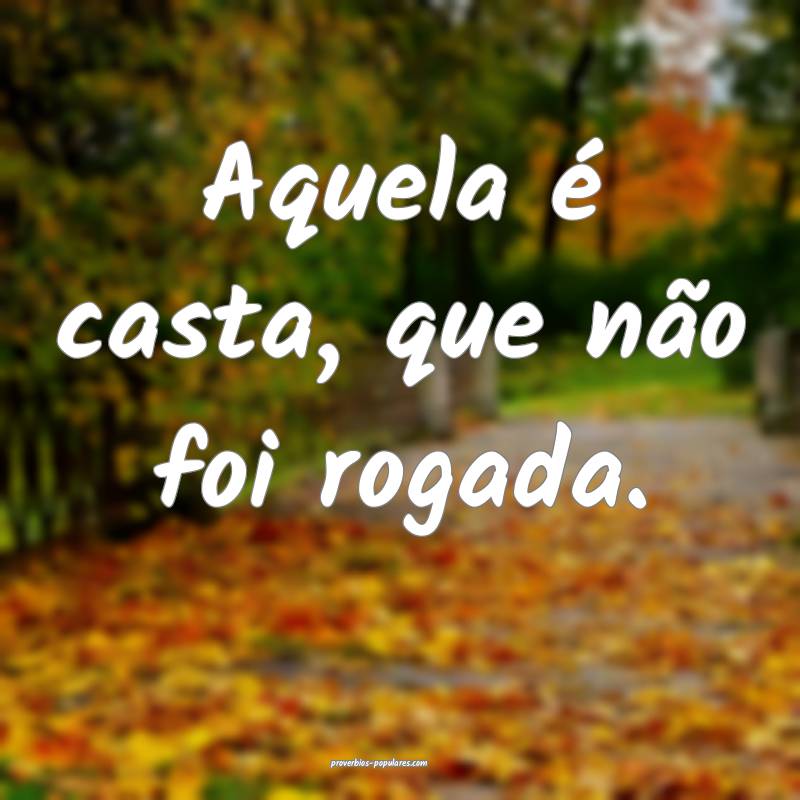 Aquela é casta, que não foi rogada.
...