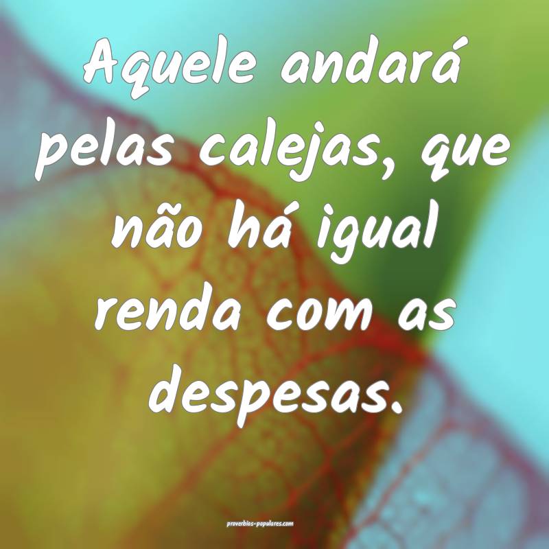 Aquele andará pelas calejas, que não há igual renda com as despesas...