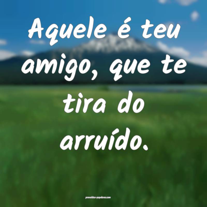 Aquele é teu amigo, que te tira do arruído.
...
