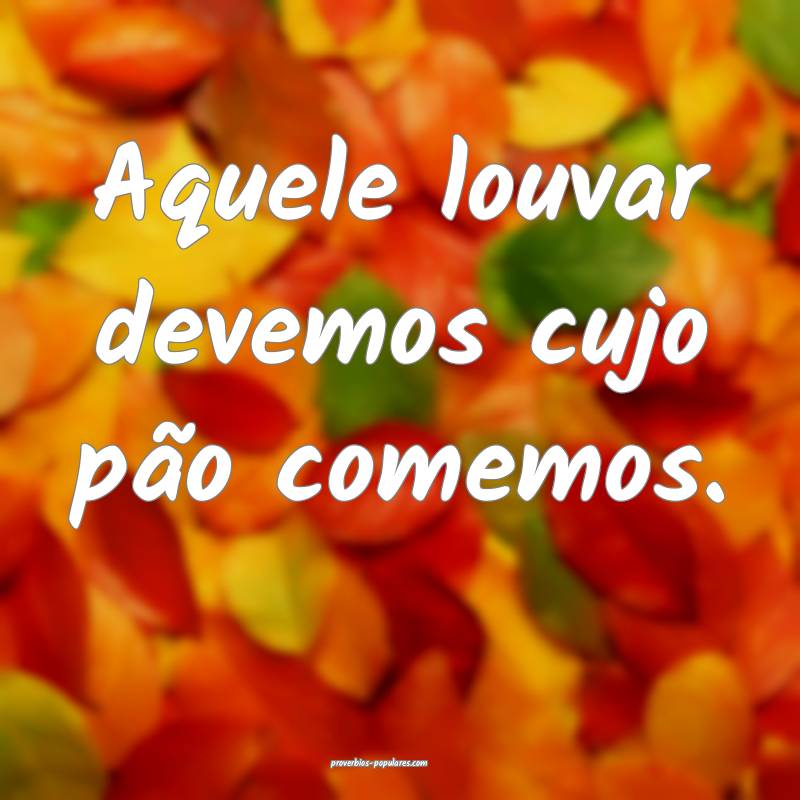 Aquele louvar devemos cujo pão comemos.
...