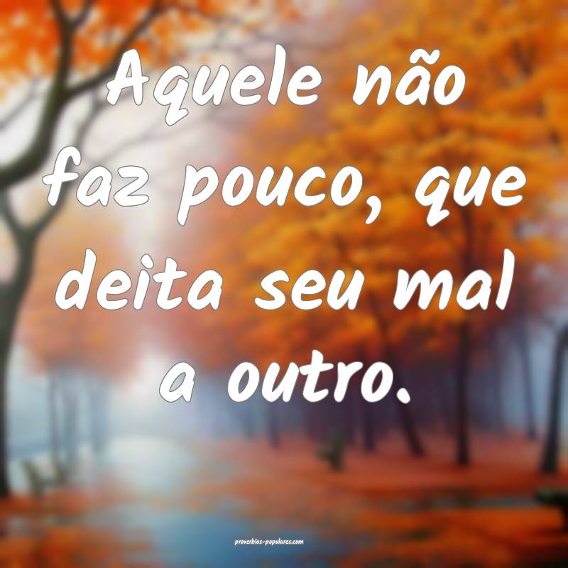 Aquele não faz pouco, que deita seu mal a outro.
...