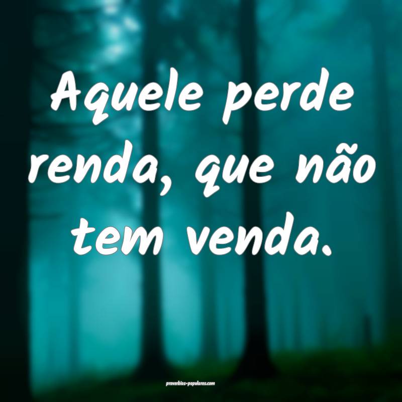 Aquele perde renda, que não tem venda.
 ...
