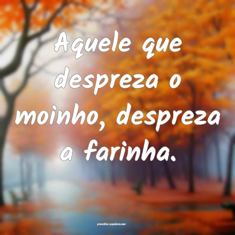 Aquele que despreza o moinho, despreza a farinha.
...