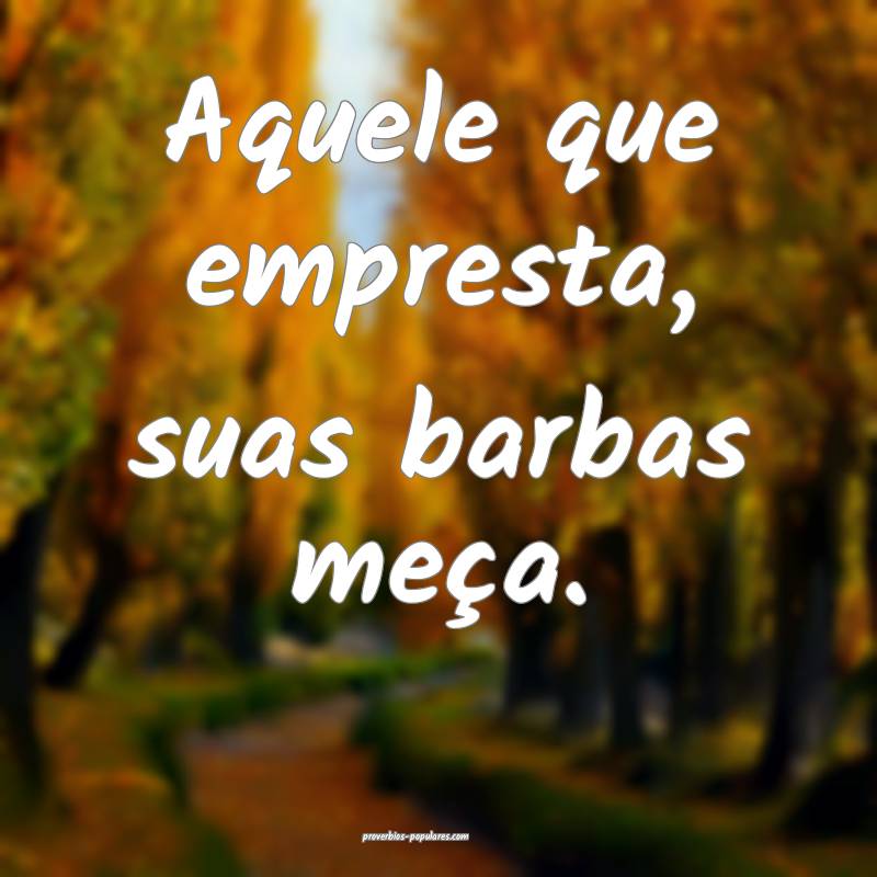 Aquele que empresta, suas barbas meça.
 ...