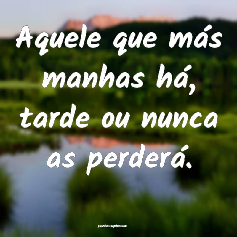 Aquele que más manhas há, tarde ou nunca as perd ...
