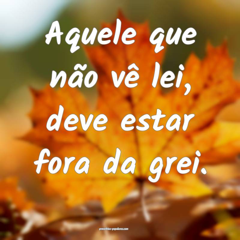 Aquele que não vê lei, deve estar fora da grei.
 ...