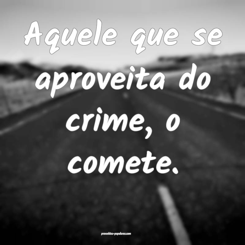 Aquele que se aproveita do crime, o comete.
 ...