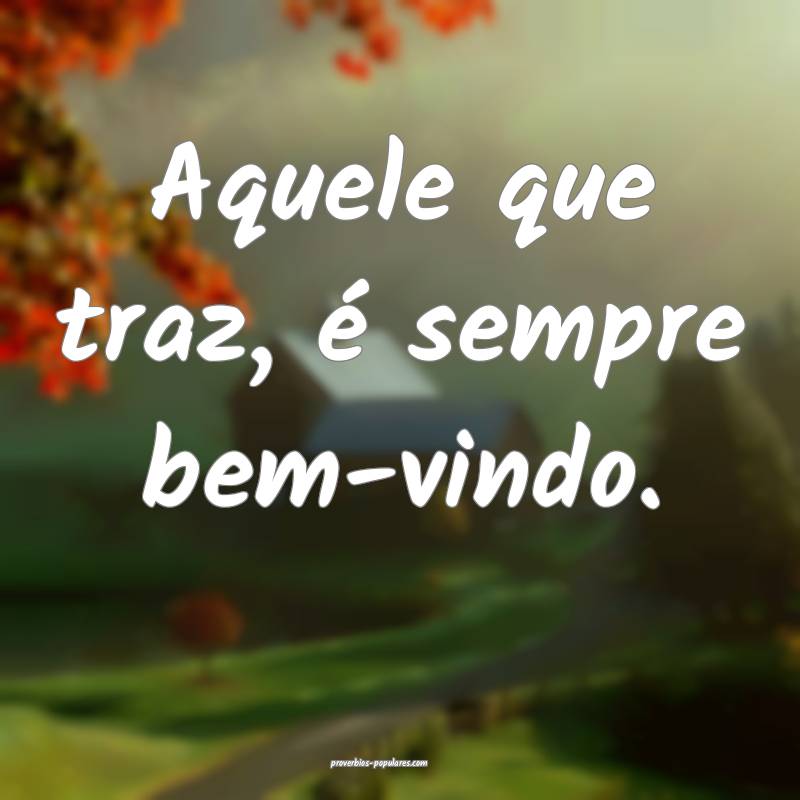 Aquele que traz, é sempre bem-vindo.
...