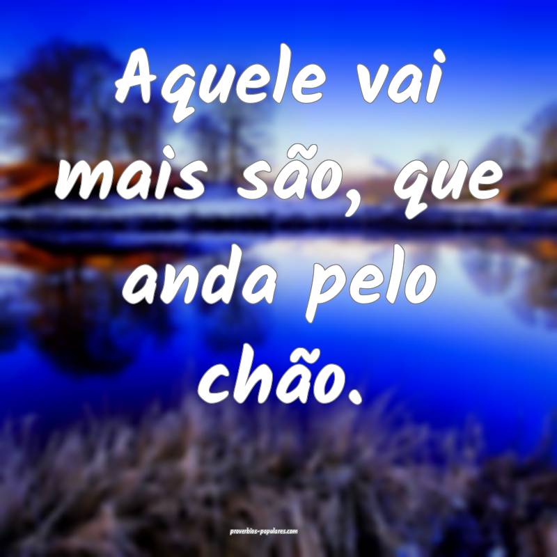 Aquele vai mais são, que anda pelo chão.
...