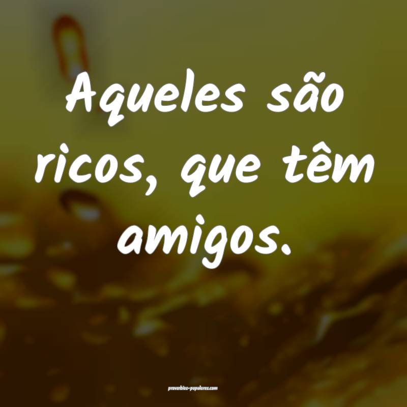 Aqueles são ricos, que têm amigos.
...