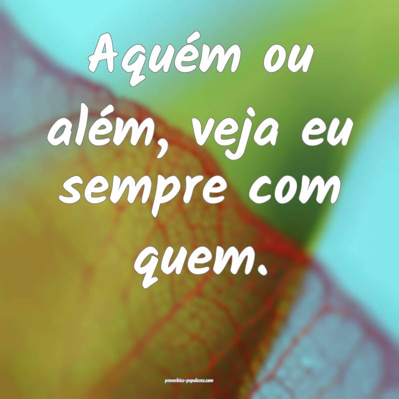 Aquém ou além, veja eu sempre com quem.
 ...