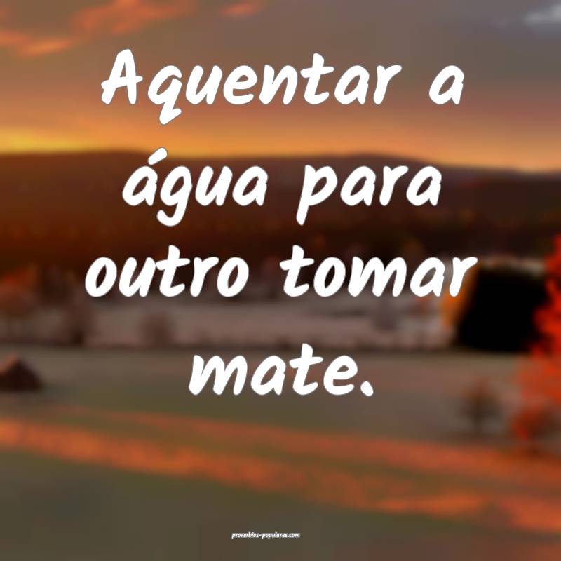 Aquentar a água para outro tomar mate.
 ...