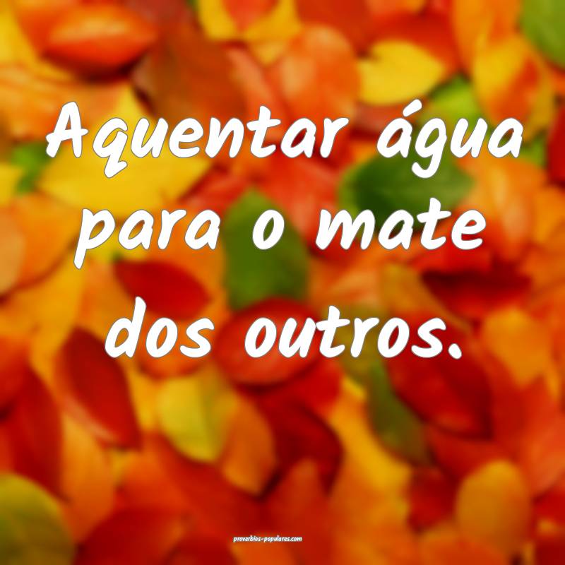 Aquentar água para o mate dos outros.
...