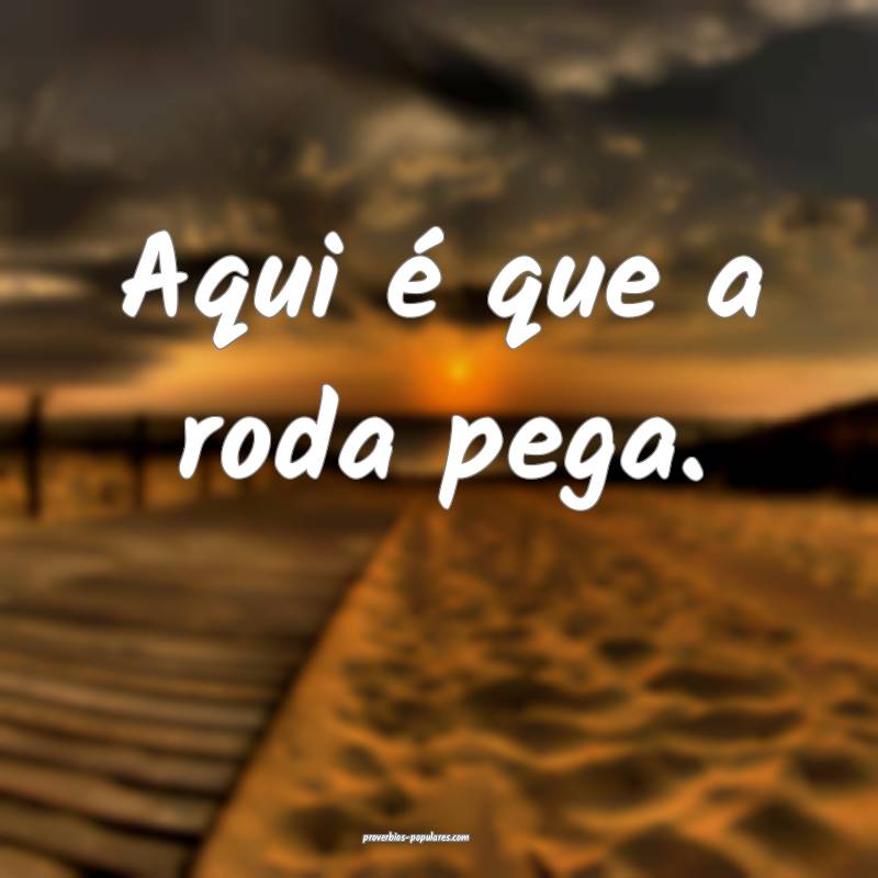 Aqui é que a roda pega.
 ...