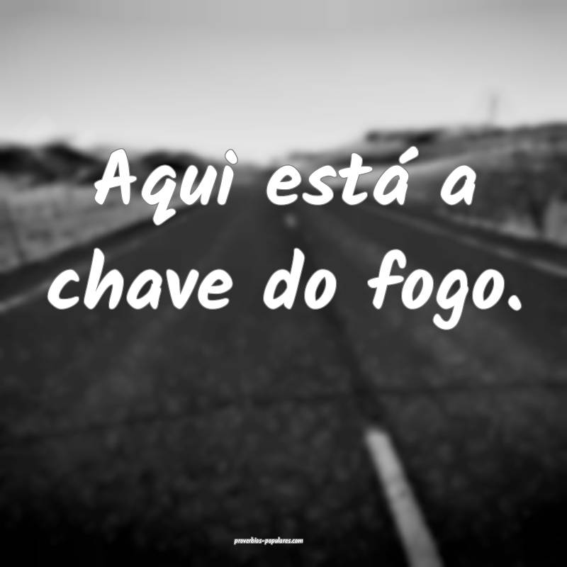 Aqui está a chave do fogo.
 ...
