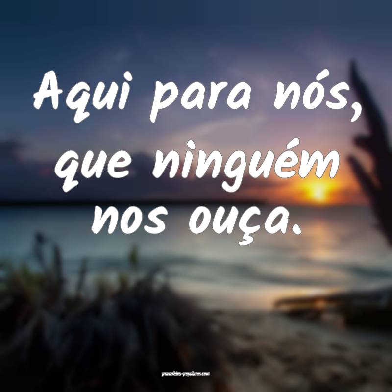 Aqui para nós, que ninguém nos ouça.
...