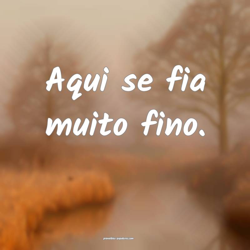 Aqui se fia muito fino.
...