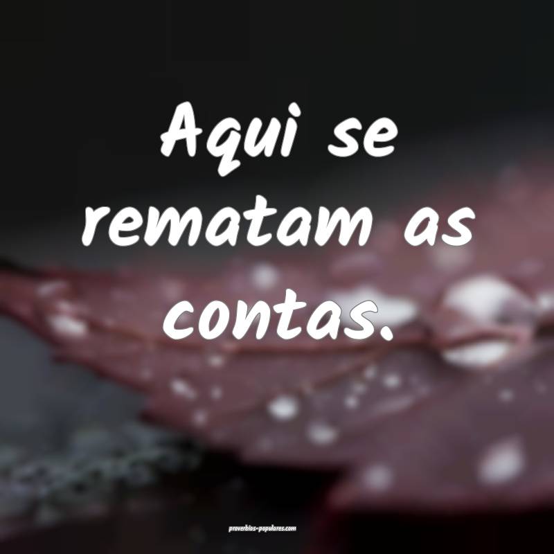 Aqui se rematam as contas.
...