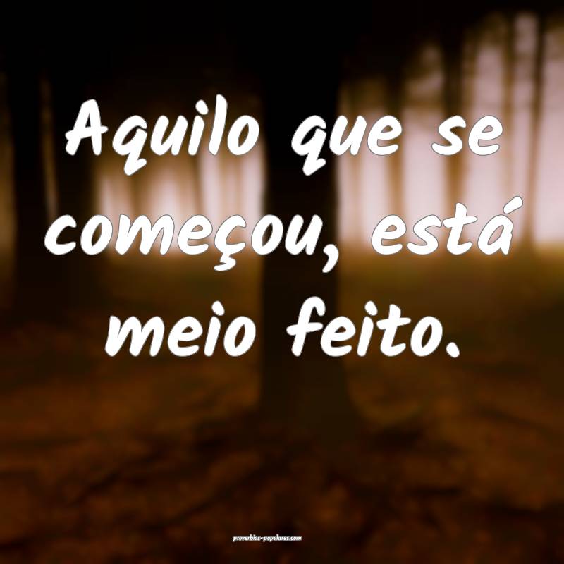 Aquilo que se começou, está meio feito.
...