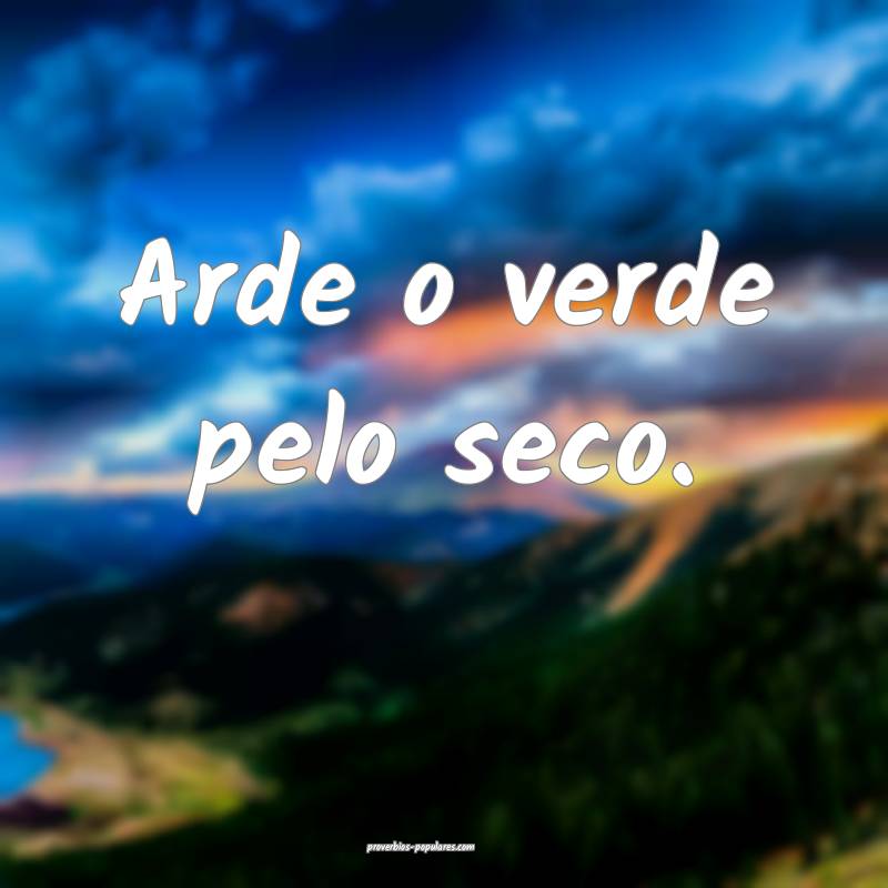 Arde o verde pelo seco.
...