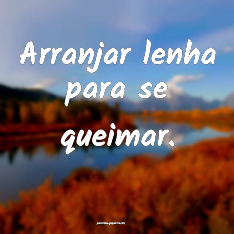 Arranjar lenha para se queimar.
...
