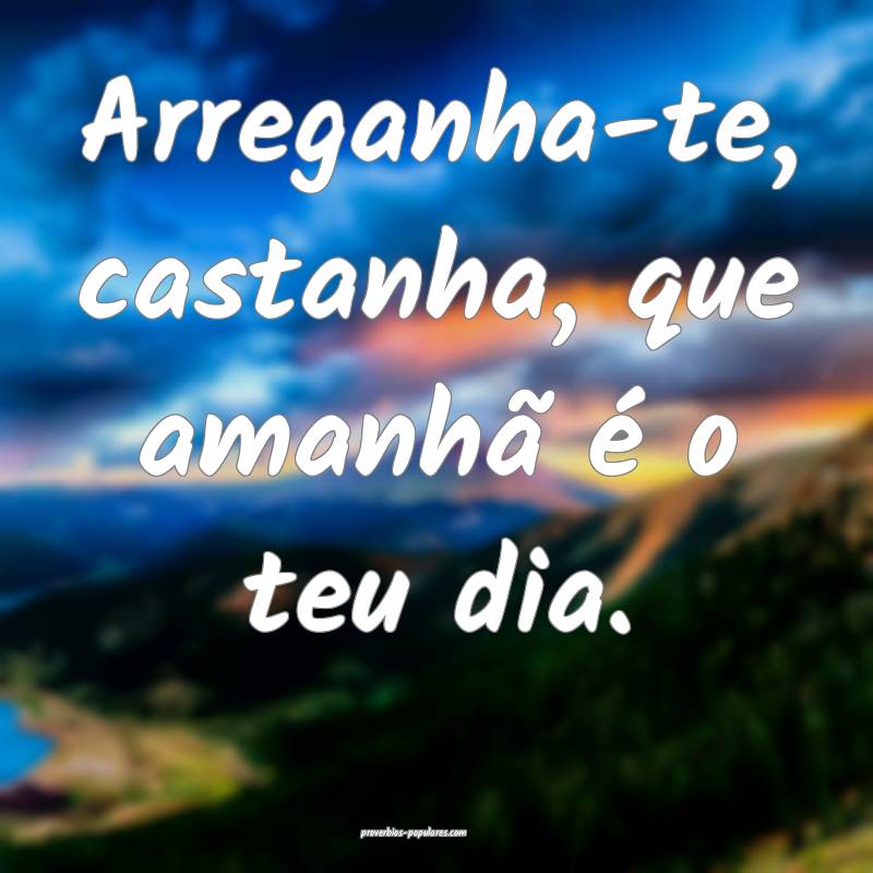 Arreganha-te, castanha, que amanhã é o teu dia.
 ...