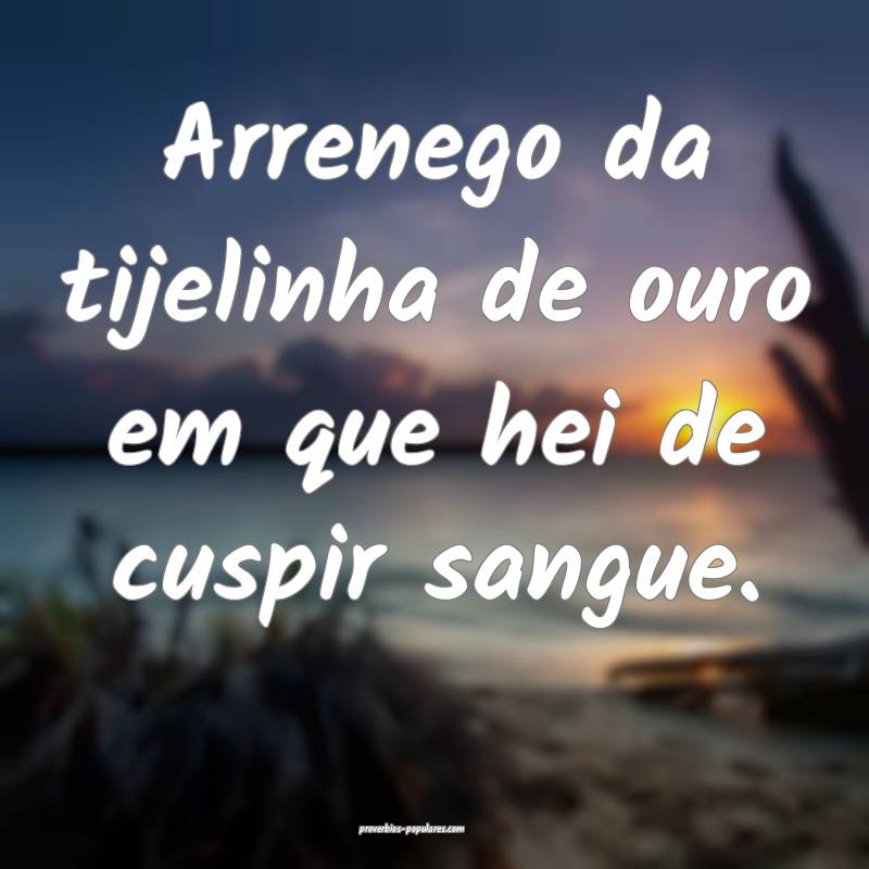 Arrenego da tijelinha de ouro em que hei de cuspir sangue.
...