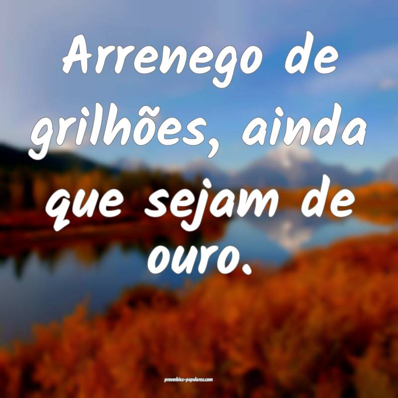 Arrenego de grilhões, ainda que sejam de ouro.
 ...