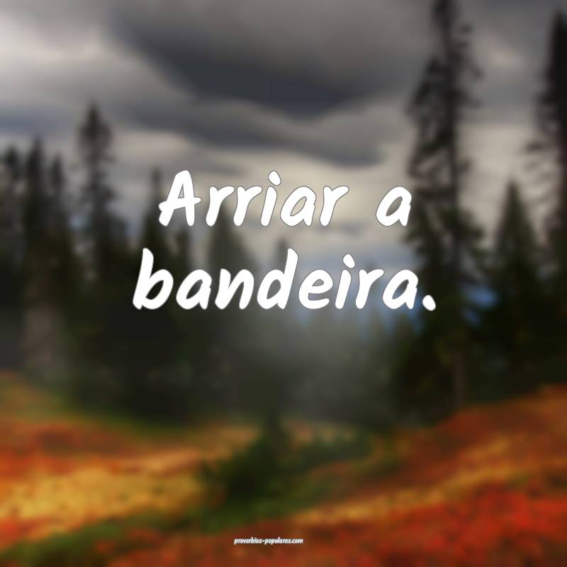 Arriar a bandeira.
 ...