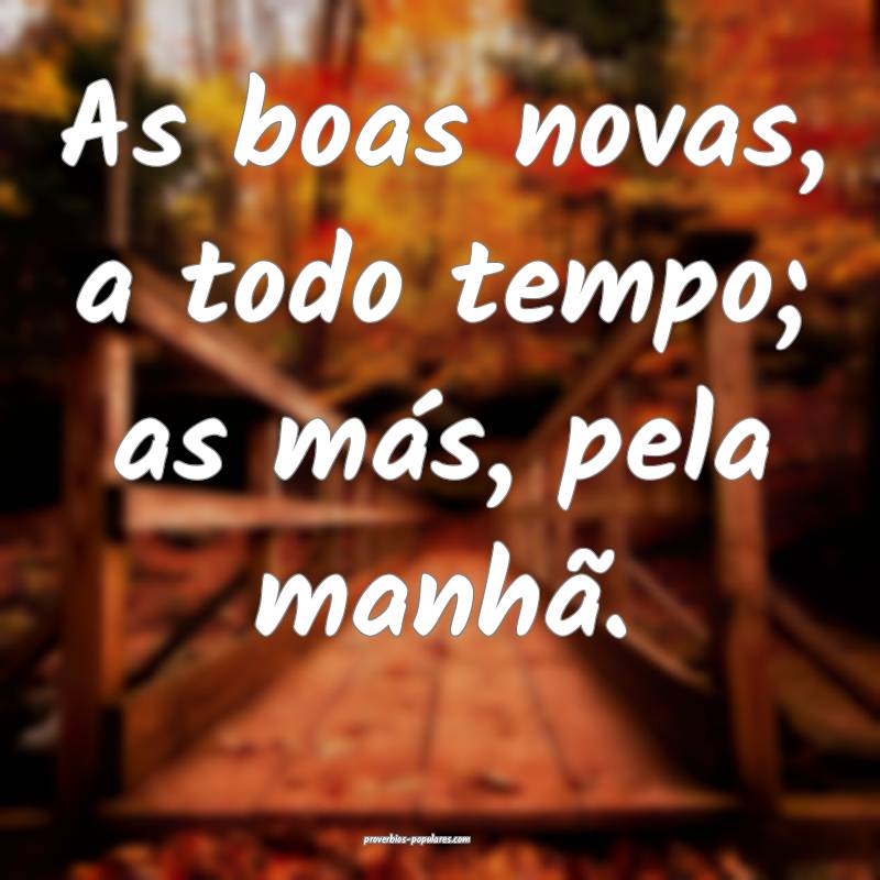 As boas novas, a todo tempo; as más, pela manhã. ...