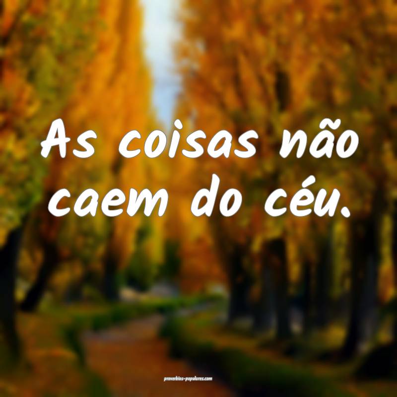 As coisas não caem do céu.
...
