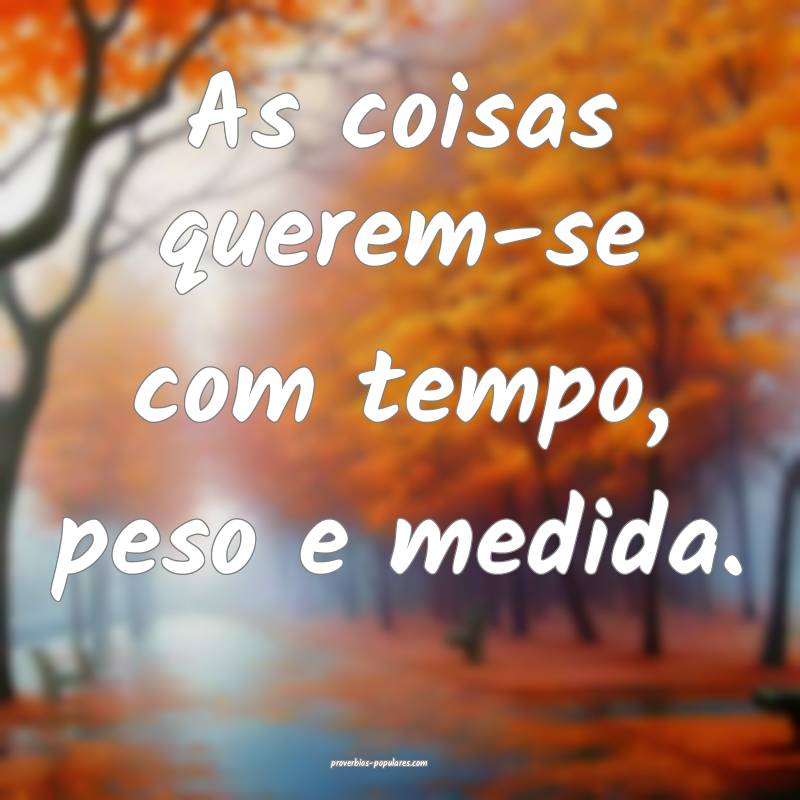As coisas querem-se com tempo, peso e medida.
...