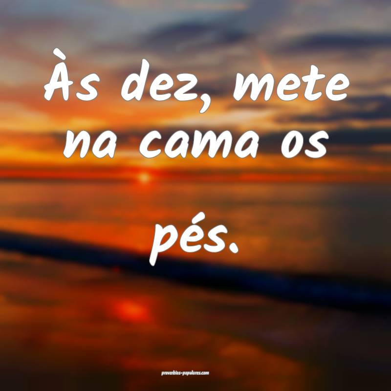 Às dez, mete na cama os pés.
...