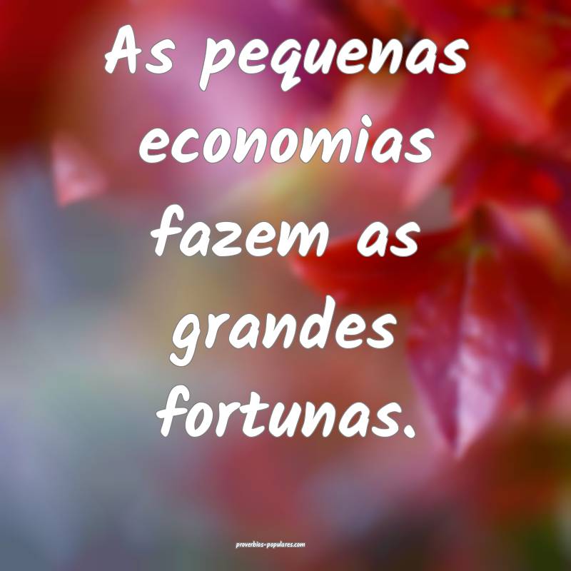 As pequenas economias fazem as grandes fortunas.
...