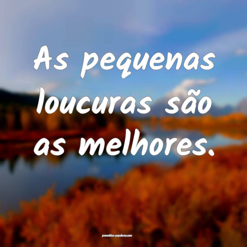 As pequenas loucuras são as melhores.
...