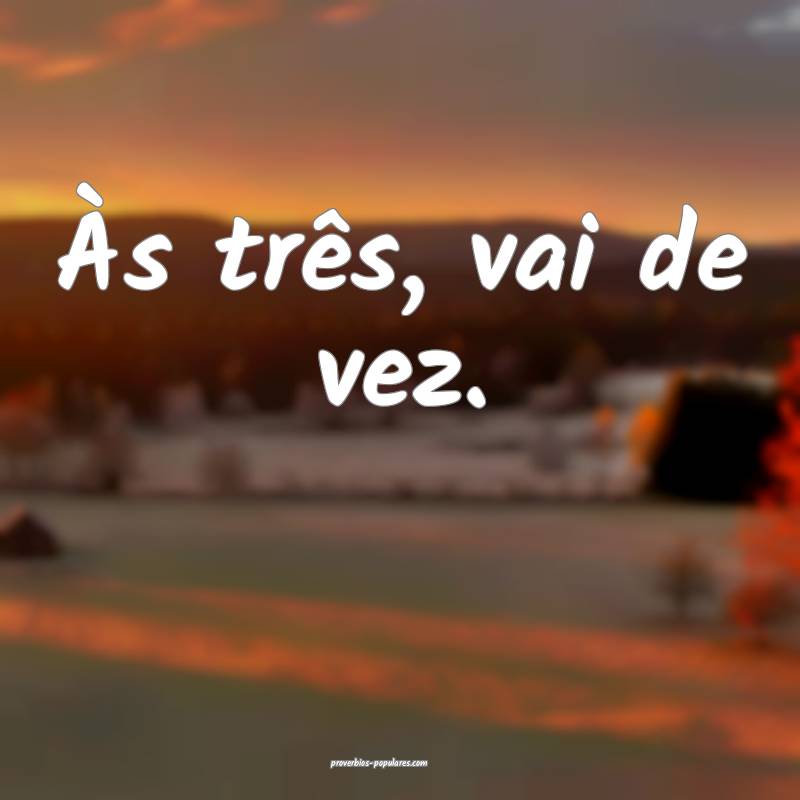 Às três, vai de vez.
 ...